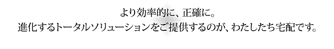 より効率的に、正確に。進化するトータルソリューションをご提供するのが、わたしたち宅配です。 より効率的に、正確に。進化するトータルソリューションをご提供するのが、わたしたち宅配です。